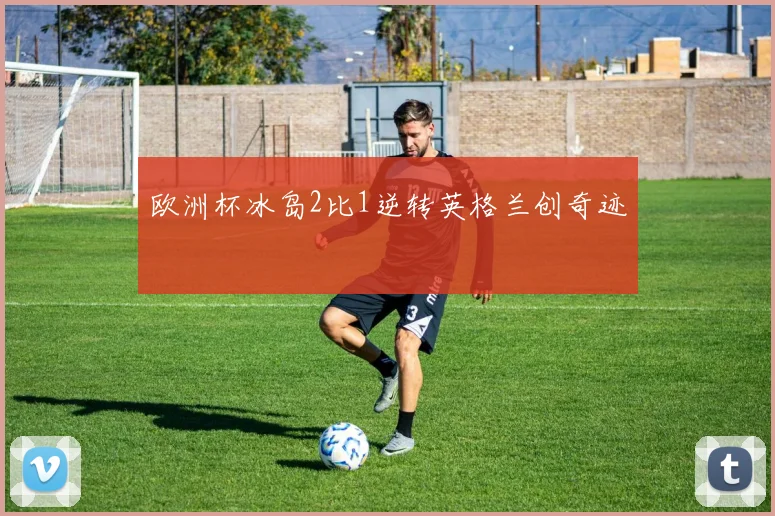 欧洲杯冰岛2比1逆转英格兰创奇迹