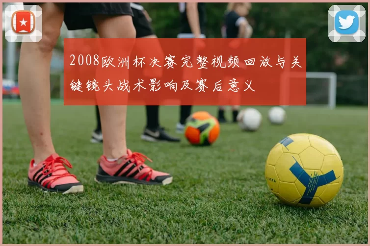 2008欧洲杯决赛完整视频回放与关键镜头战术影响及赛后意义