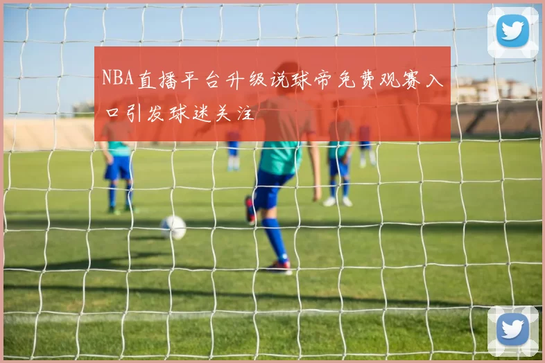 NBA直播平台升级说球帝免费观赛入口引发球迷关注