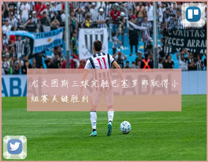 尤文图斯三球完胜巴塞罗那取得小组赛关键胜利