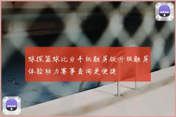球探篮球比分手机触屏版升级触屏体验助力赛事查询更便捷