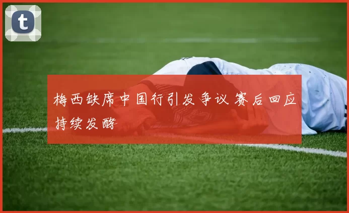梅西缺席中国行引发争议 赛后回应持续发酵
