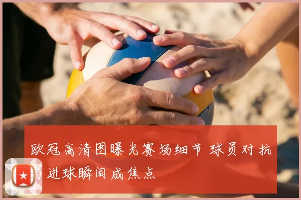 欧冠高清图曝光赛场细节 球员对抗与进球瞬间成焦点