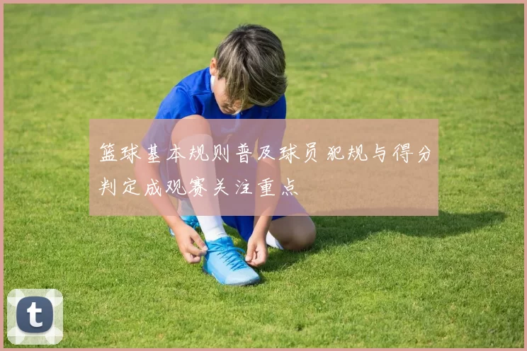 篮球基本规则普及球员犯规与得分判定成观赛关注重点