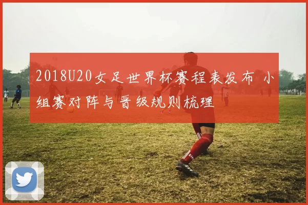 2018U20女足世界杯赛程表发布 小组赛对阵与晋级规则梳理