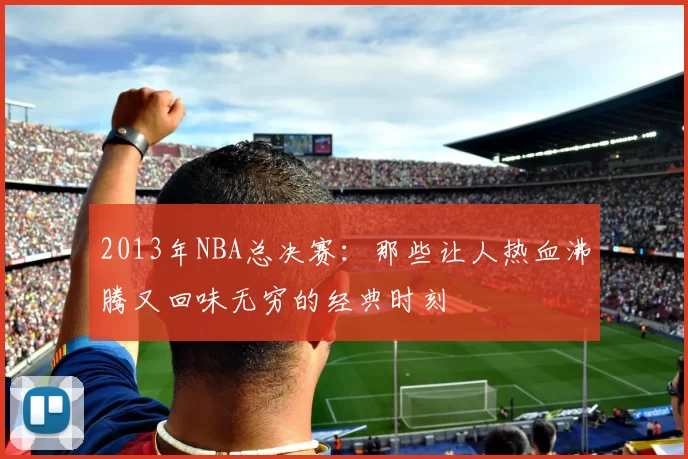 2013年NBA总决赛：那些让人热血沸腾又回味无穷的经典时刻
