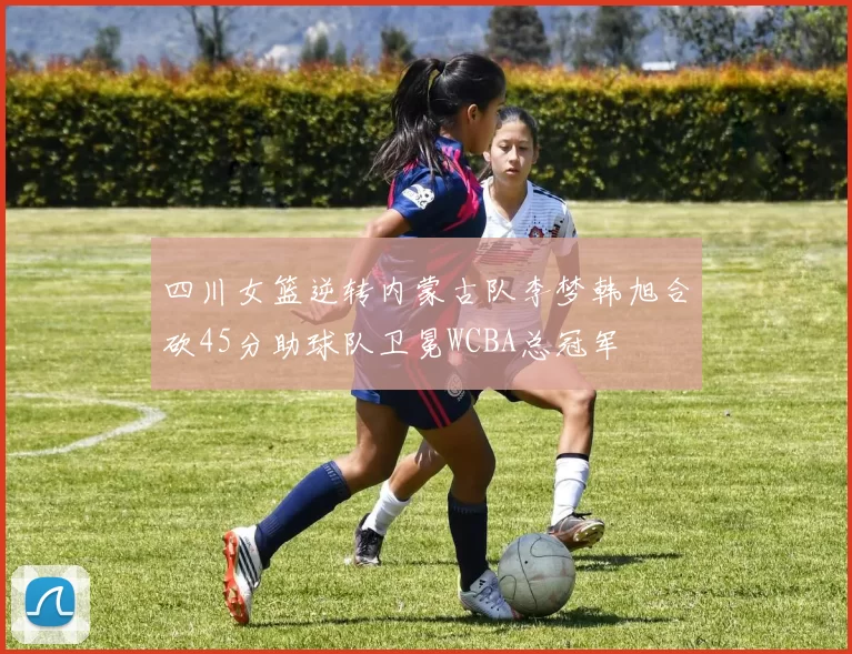 四川女篮逆转内蒙古队李梦韩旭合砍45分助球队卫冕WCBA总冠军